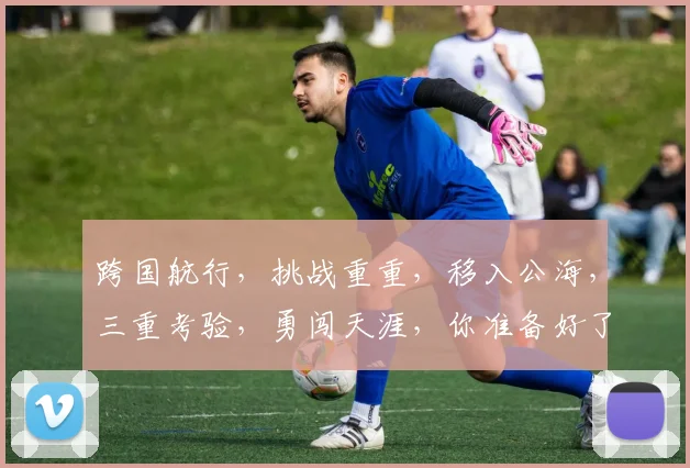 跨国航行，挑战重重，移入公海，三重考验，勇闯天涯，你准备好了吗